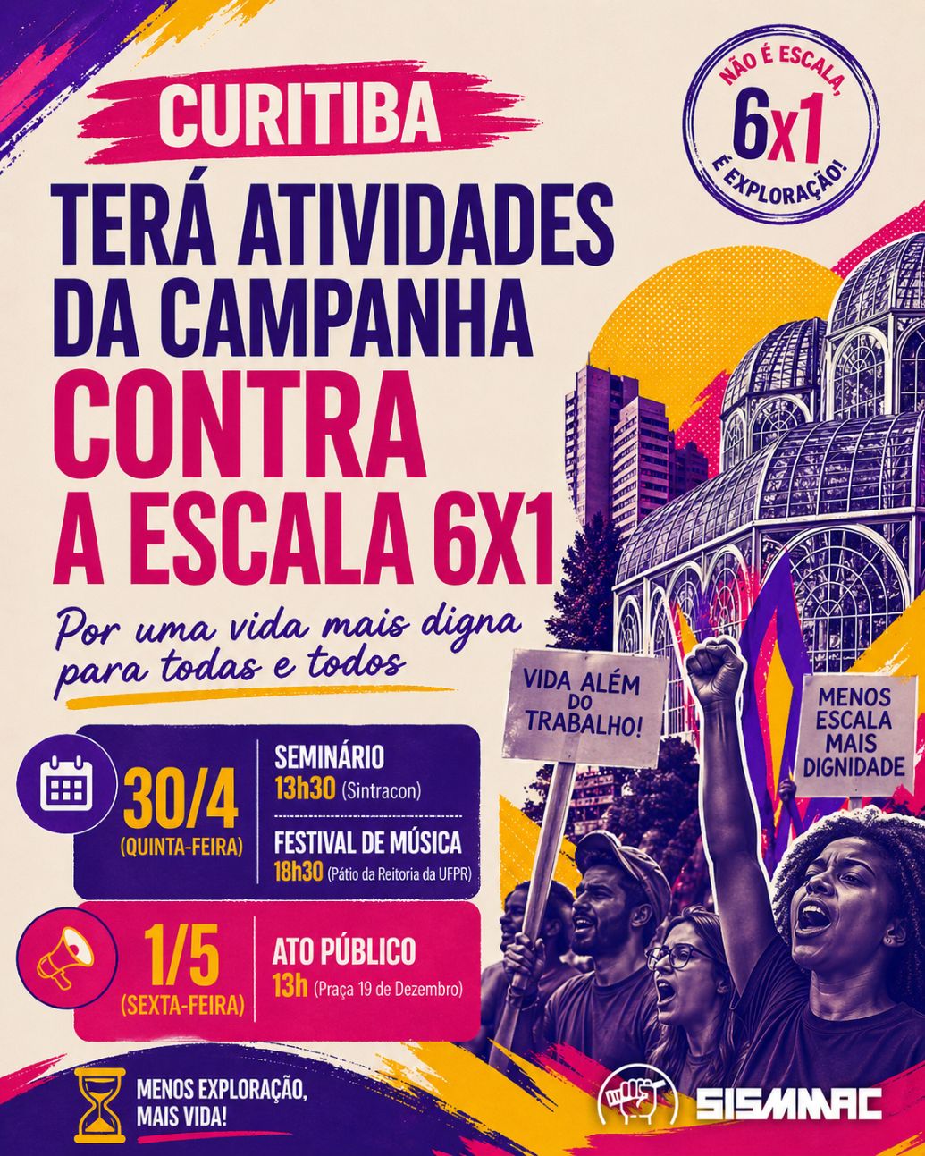 A campanha nacional pelo fim da escala 6x1 terá uma programação intensa nos dias 30 de abril e 1º de maio em Curitiba. O SISMMAC apoia essa luta, porque a defesa de uma vida mais digna para a classe trabalhadora vai além das fronteiras de cada categoria. A escala 6x1 impõe a milhões de trabalhadoras e trabalhadores brasileiros uma jornada que consome o tempo que deveria ser dedicado à família, ao lazer, aos estudos, ao cuidado com a própria saúde e à convivência social. Estudos já comprovaram os danos dessa escala à saúde física e mental de quem a cumpre. Não se trata apenas de uma questão trabalhista: trata-se de decidir que tipo de vida a sociedade considera aceitável para quem trabalha. 30 de abril: seminário e festival À tarde, acontece o Seminário Estadual das Centrais Sindicais pelo Fim da Escala 6x1, no auditório do Sintracon, das 13h30 às 18h. A programação reúne lideranças sindicais, políticas e acadêmicas para debater os impactos da escala 6x1 na vida das trabalhadoras e dos trabalhadores. As inscrições são gratuitas e devem ser feitas pelo link: https://forms.gle/cvvVUecYGUYoLvT79 À noite, a partir das 18h30, o Pátio da Reitoria da UFPR recebe o Festival pelo Fim da 6x1, com música, mobilização e consciência de classe. Sobem ao palco a banda Relespública, a Escola de Samba Rosa do Povo e a banda Striq. 1º de maio: nas ruas No Dia Internacional das Trabalhadoras e dos Trabalhadores, a mobilização vai às ruas. A marcha concentra às 13h na Praça 19 de Dezembro, como parte do ato nacional unificado pelo fim da escala 6x1.